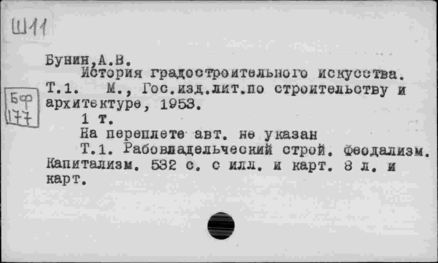 ﻿иш
Бунин,A.ö.
История градостроительного искусства. Т.1. М., Гос.изд.лит.во строительству и архитектуре, 1953.
1 т.
На переплете авт. не указан
Т.1. Рабовладельческий строй, феодализм. Капитализм. 532 с. с илл. и карт. 8 л. и карт.